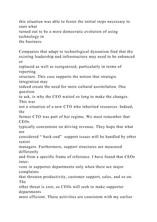 this situation was able to foster the initial steps necessary to
start what
turned out to be a more democratic evolution of using
technology in
the business.
Companies that adapt to technological dynamism find that the
existing leadership and infrastructure may need to be enhanced
or
replaced as well as reorganized, particularly in terms of
reporting
structure. This case supports the notion that strategic
integration may
indeed create the need for more cultural assimilation. One
question
to ask, is why the CEO waited so long to make the changes.
This was
not a situation of a new CTO who inherited resources. Indeed,
the
former CTO was part of her regime. We must remember that
CEOs
typically concentrate on driving revenue. They hope that what
are
considered “ back-end” support issues will be handled by other
senior
managers. Furthermore, support structures are measured
differently
and from a specific frame of reference. I have found that CEOs
inter-
vene in supporter departments only when there are major
complaints
that threaten productivity, customer support, sales, and so on.
The
other threat is cost, so CEOs will seek to make supporter
departments
more efficient. These activities are consistent with my earlier
 