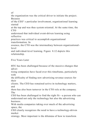 of
the organization was the critical driver to initiate the project.
Because
of the CEO’ s particular involvement, organizational learning
started
at the top and was thus system oriented. At the same time, the
CTO
understood that individual event-driven learning using
reflective
practices was critical to accomplish organizational
transformation. In
essence, the CTO was the intermediary between organizational-
level
and individual-level learning. Figure 8.12 depicts this
relationship.
Five Years Later
HTC has been challenged because of the massive changes that
adver-
tising companies have faced over this timeframe, particularly
with
the difficulty of finding new advertising revenue sources for
their
clients. The CEO has remained active in technology matters,
and
there has also been turnover in the CTO role at the company.
The
CEO has been challenged to find the right fit—a person who can
understand not only the technology but also the advertising
business.
With media companies taking over much of the advertising
space, the
CEO clearly recognizes the need to have a technology-driven
market
strategy. Most important is the dilemma of how to transform
 