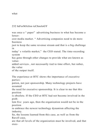 what
232 InForMAtIon teChnoloGY
was once a “ paper” advertising business to what has become a
lower-
cost media market. “ Advertising companies need to do more
business
just to keep the same revenue stream and that is a big challenge
in
today’ s volatile market,” the CEO stated. The time-recording
system
has gone through other changes to provide what are known as
value-
added services , not necessarily tied to time effort, but rather,
the value
of the output itself.
The experience at HTC shows the importance of executive
partici-
pation, not just sponsorship. Many technology projects have
assumed
the need for executive sponsorship. It is clear to me that this
position
is obsolete. If the CEO at HTC had not become involved in the
prob-
lem five years ago, then the organization would not be in the
position
to embrace the newest technology dynamism affecting the
industry.
So, the lessons learned from this case, as well as from the
Ravell case,
are that all levels of the organization must be involved, and that
exec-
 