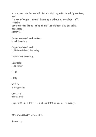 utives must not be sacred. Responsive organizational dynamism,
and
the use of organizational learning methods to develop staff,
remains
key concepts for adapting to market changes and ensuring
economic
survival.
Organizational and system
level learning
Organizational and
individual-level learning
Individual learning
Learning
facilitator
CTO
CEO
Middle
management
Creative
operations
Figure 8.12 HTC—Role of the CTO as an intermediary.
233sYnerGIstIC unIon oF It
Summary
 