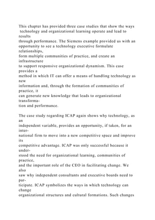 This chapter has provided three case studies that show the ways
technology and organizational learning operate and lead to
results
through performance. The Siemens example provided us with an
opportunity to see a technology executive formulate
relationships,
form multiple communities of practice, and create an
infrastructure
to support responsive organizational dynamism. This case
provides a
method in which IT can offer a means of handling technology as
new
information and, through the formation of communities of
practice, it
can generate new knowledge that leads to organizational
transforma-
tion and performance.
The case study regarding ICAP again shows why technology, as
an
independent variable, provides an opportunity, if taken, for an
inter-
national firm to move into a new competitive space and improve
its
competitive advantage. ICAP was only successful because it
under-
stood the need for organizational learning, communities of
practice,
and the important role of the CEO in facilitating change. We
also
saw why independent consultants and executive boards need to
par-
ticipate. ICAP symbolizes the ways in which technology can
change
organizational structures and cultural formations. Such changes
 