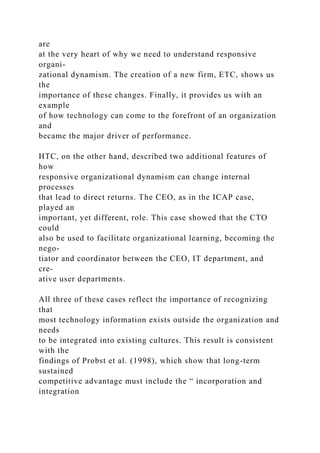 are
at the very heart of why we need to understand responsive
organi-
zational dynamism. The creation of a new firm, ETC, shows us
the
importance of these changes. Finally, it provides us with an
example
of how technology can come to the forefront of an organization
and
became the major driver of performance.
HTC, on the other hand, described two additional features of
how
responsive organizational dynamism can change internal
processes
that lead to direct returns. The CEO, as in the ICAP case,
played an
important, yet different, role. This case showed that the CTO
could
also be used to facilitate organizational learning, becoming the
nego-
tiator and coordinator between the CEO, IT department, and
cre-
ative user departments.
All three of these cases reflect the importance of recognizing
that
most technology information exists outside the organization and
needs
to be integrated into existing cultures. This result is consistent
with the
findings of Probst et al. (1998), which show that long-term
sustained
competitive advantage must include the “ incorporation and
integration
 
