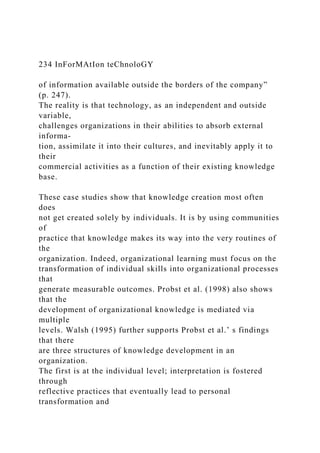 234 InForMAtIon teChnoloGY
of information available outside the borders of the company”
(p. 247).
The reality is that technology, as an independent and outside
variable,
challenges organizations in their abilities to absorb external
informa-
tion, assimilate it into their cultures, and inevitably apply it to
their
commercial activities as a function of their existing knowledge
base.
These case studies show that knowledge creation most often
does
not get created solely by individuals. It is by using communities
of
practice that knowledge makes its way into the very routines of
the
organization. Indeed, organizational learning must focus on the
transformation of individual skills into organizational processes
that
generate measurable outcomes. Probst et al. (1998) also shows
that the
development of organizational knowledge is mediated via
multiple
levels. Walsh (1995) further supports Probst et al.’ s findings
that there
are three structures of knowledge development in an
organization.
The first is at the individual level; interpretation is fostered
through
reflective practices that eventually lead to personal
transformation and
 