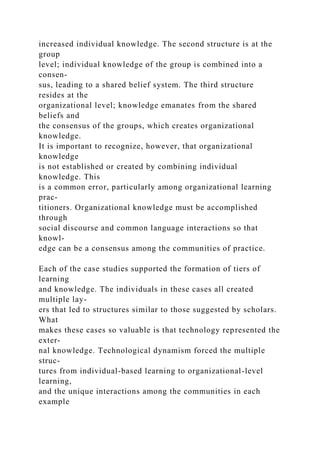 increased individual knowledge. The second structure is at the
group
level; individual knowledge of the group is combined into a
consen-
sus, leading to a shared belief system. The third structure
resides at the
organizational level; knowledge emanates from the shared
beliefs and
the consensus of the groups, which creates organizational
knowledge.
It is important to recognize, however, that organizational
knowledge
is not established or created by combining individual
knowledge. This
is a common error, particularly among organizational learning
prac-
titioners. Organizational knowledge must be accomplished
through
social discourse and common language interactions so that
knowl-
edge can be a consensus among the communities of practice.
Each of the case studies supported the formation of tiers of
learning
and knowledge. The individuals in these cases all created
multiple lay-
ers that led to structures similar to those suggested by scholars.
What
makes these cases so valuable is that technology represented the
exter-
nal knowledge. Technological dynamism forced the multiple
struc-
tures from individual-based learning to organizational-level
learning,
and the unique interactions among the communities in each
example
 
