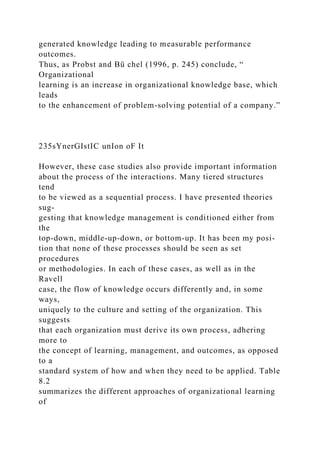 generated knowledge leading to measurable performance
outcomes.
Thus, as Probst and Bü chel (1996, p. 245) conclude, “
Organizational
learning is an increase in organizational knowledge base, which
leads
to the enhancement of problem-solving potential of a company.”
235sYnerGIstIC unIon oF It
However, these case studies also provide important information
about the process of the interactions. Many tiered structures
tend
to be viewed as a sequential process. I have presented theories
sug-
gesting that knowledge management is conditioned either from
the
top-down, middle-up-down, or bottom-up. It has been my posi-
tion that none of these processes should be seen as set
procedures
or methodologies. In each of these cases, as well as in the
Ravell
case, the flow of knowledge occurs differently and, in some
ways,
uniquely to the culture and setting of the organization. This
suggests
that each organization must derive its own process, adhering
more to
the concept of learning, management, and outcomes, as opposed
to a
standard system of how and when they need to be applied. Table
8.2
summarizes the different approaches of organizational learning
of
 