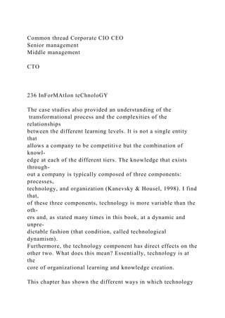 Common thread Corporate CIO CEO
Senior management
Middle management
CTO
236 InForMAtIon teChnoloGY
The case studies also provided an understanding of the
transformational process and the complexities of the
relationships
between the different learning levels. It is not a single entity
that
allows a company to be competitive but the combination of
knowl-
edge at each of the different tiers. The knowledge that exists
through-
out a company is typically composed of three components:
processes,
technology, and organization (Kanevsky & Housel, 1998). I find
that,
of these three components, technology is more variable than the
oth-
ers and, as stated many times in this book, at a dynamic and
unpre-
dictable fashion (that condition, called technological
dynamism).
Furthermore, the technology component has direct effects on the
other two. What does this mean? Essentially, technology is at
the
core of organizational learning and knowledge creation.
This chapter has shown the different ways in which technology
 