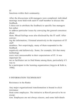 IT
functions within their community.
After the discussions with managers were completed, individual
meetings were held with each IT staff member to discuss the
feedback.
I chose not to attribute the feedback to specific line managers
but rather
to address particular issues by conveying the general consensus
about
them. Mixed feelings were also disclosed by the IT staff. After
convey-
ing the information, I listened attentively to the responses of IT
staff
members. Not surprisingly, many of them responded to the
feedback
negatively and defensively. Some, for example, felt that many
technology
users were unreasonable in their expectations of IT. It was
important for
me as facilitator not to find blame among them, particularly if I
was to
be a participant in the learning organization (Argyris & Schö n,
1996).
8 INFORMATION TECHNOLOGY
Resistance in the Ranks
Any major organizational transformation is bound to elicit
resistance
from some employees. The initiative at Ravell proved to be no
excep-
tion. Employees are not always sincere, and some individuals
 