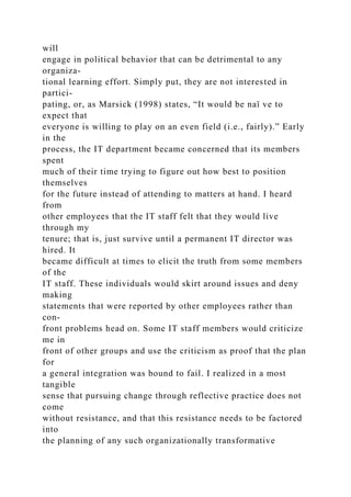 will
engage in political behavior that can be detrimental to any
organiza-
tional learning effort. Simply put, they are not interested in
partici-
pating, or, as Marsick (1998) states, “It would be naï ve to
expect that
everyone is willing to play on an even field (i.e., fairly).” Early
in the
process, the IT department became concerned that its members
spent
much of their time trying to figure out how best to position
themselves
for the future instead of attending to matters at hand. I heard
from
other employees that the IT staff felt that they would live
through my
tenure; that is, just survive until a permanent IT director was
hired. It
became difficult at times to elicit the truth from some members
of the
IT staff. These individuals would skirt around issues and deny
making
statements that were reported by other employees rather than
con-
front problems head on. Some IT staff members would criticize
me in
front of other groups and use the criticism as proof that the plan
for
a general integration was bound to fail. I realized in a most
tangible
sense that pursuing change through reflective practice does not
come
without resistance, and that this resistance needs to be factored
into
the planning of any such organizationally transformative
 