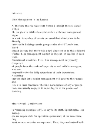 initiative.
Line Management to the Rescue
At the time that we were still working through the resistance
within
IT, the plan to establish a relationship with line management
began
to work. A number of events occurred that allowed me to be
directly
involved in helping certain groups solve their IT problems.
Word
spread quickly that there was a new direction in IT that could be
trusted. Line management support is critical for success in such
trans-
formational situations. First, line management is typically
comprised
of people from the ranks of supervisors and middle managers,
who are
responsible for the daily operations of their department.
Assuming
they do their jobs, senior management will cater to their needs
and
listen to their feedback. The line management of any organiza-
tion, necessarily engaged to some degree in the process of
learning
9the “rAvell” CorporAtIon
(a “learning organization”), is key to its staff. Specifically, line
manag-
ers are responsible for operations personnel; at the same time,
they
must answer to senior management. Thus, they understand both
 