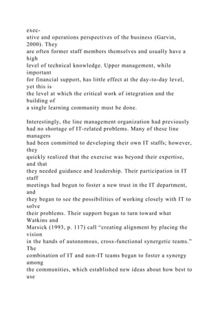 exec-
utive and operations perspectives of the business (Garvin,
2000). They
are often former staff members themselves and usually have a
high
level of technical knowledge. Upper management, while
important
for financial support, has little effect at the day-to-day level,
yet this is
the level at which the critical work of integration and the
building of
a single learning community must be done.
Interestingly, the line management organization had previously
had no shortage of IT-related problems. Many of these line
managers
had been committed to developing their own IT staffs; however,
they
quickly realized that the exercise was beyond their expertise,
and that
they needed guidance and leadership. Their participation in IT
staff
meetings had begun to foster a new trust in the IT department,
and
they began to see the possibilities of working closely with IT to
solve
their problems. Their support began to turn toward what
Watkins and
Marsick (1993, p. 117) call “creating alignment by placing the
vision
in the hands of autonomous, cross-functional synergetic teams.”
The
combination of IT and non-IT teams began to foster a synergy
among
the communities, which established new ideas about how best to
use
 
