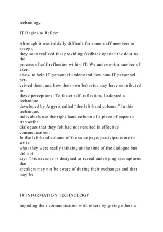 technology.
IT Begins to Reflect
Although it was initially difficult for some staff members to
accept,
they soon realized that providing feedback opened the door to
the
process of self-reflection within IT. We undertook a number of
exer-
cises, to help IT personnel understand how non-IT personnel
per-
ceived them, and how their own behavior may have contributed
to
these perceptions. To foster self-reflection, I adopted a
technique
developed by Argyris called “the left-hand column.” In this
technique,
individuals use the right-hand column of a piece of paper to
transcribe
dialogues that they felt had not resulted in effective
communication.
In the left-hand column of the same page, participants are to
write
what they were really thinking at the time of the dialogue but
did not
say. This exercise is designed to reveal underlying assumptions
that
speakers may not be aware of during their exchanges and that
may be
10 INFORMATION TECHNOLOGY
impeding their communication with others by giving others a
 