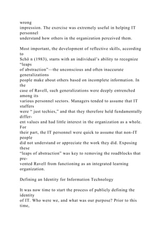 wrong
impression. The exercise was extremely useful in helping IT
personnel
understand how others in the organization perceived them.
Most important, the development of reflective skills, according
to
Schö n (1983), starts with an individual’s ability to recognize
“leaps
of abstraction”—the unconscious and often inaccurate
generalizations
people make about others based on incomplete information. In
the
case of Ravell, such generalizations were deeply entrenched
among its
various personnel sectors. Managers tended to assume that IT
staffers
were “ just techies,” and that they therefore held fundamentally
differ-
ent values and had little interest in the organization as a whole.
For
their part, the IT personnel were quick to assume that non-IT
people
did not understand or appreciate the work they did. Exposing
these
“leaps of abstraction” was key to removing the roadblocks that
pre-
vented Ravell from functioning as an integrated learning
organization.
Defining an Identity for Information Technology
It was now time to start the process of publicly defining the
identity
of IT. Who were we, and what was our purpose? Prior to this
time,
 