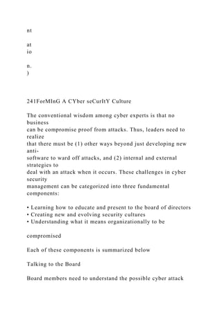 nt
at
io
n.
)
241ForMInG A CYber seCurItY Culture
The conventional wisdom among cyber experts is that no
business
can be compromise proof from attacks. Thus, leaders need to
realize
that there must be (1) other ways beyond just developing new
anti-
software to ward off attacks, and (2) internal and external
strategies to
deal with an attack when it occurs. These challenges in cyber
security
management can be categorized into three fundamental
components:
• Learning how to educate and present to the board of directors
• Creating new and evolving security cultures
• Understanding what it means organizationally to be
compromised
Each of these components is summarized below
Talking to the Board
Board members need to understand the possible cyber attack
 