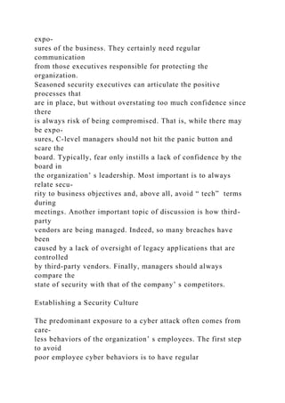 expo-
sures of the business. They certainly need regular
communication
from those executives responsible for protecting the
organization.
Seasoned security executives can articulate the positive
processes that
are in place, but without overstating too much confidence since
there
is always risk of being compromised. That is, while there may
be expo-
sures, C-level managers should not hit the panic button and
scare the
board. Typically, fear only instills a lack of confidence by the
board in
the organization’ s leadership. Most important is to always
relate secu-
rity to business objectives and, above all, avoid “ tech” terms
during
meetings. Another important topic of discussion is how third-
party
vendors are being managed. Indeed, so many breaches have
been
caused by a lack of oversight of legacy applications that are
controlled
by third-party vendors. Finally, managers should always
compare the
state of security with that of the company’ s competitors.
Establishing a Security Culture
The predominant exposure to a cyber attack often comes from
care-
less behaviors of the organization’ s employees. The first step
to avoid
poor employee cyber behaviors is to have regular
 