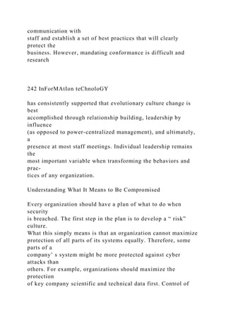 communication with
staff and establish a set of best practices that will clearly
protect the
business. However, mandating conformance is difficult and
research
242 InForMAtIon teChnoloGY
has consistently supported that evolutionary culture change is
best
accomplished through relationship building, leadership by
influence
(as opposed to power-centralized management), and ultimately,
a
presence at most staff meetings. Individual leadership remains
the
most important variable when transforming the behaviors and
prac-
tices of any organization.
Understanding What It Means to Be Compromised
Every organization should have a plan of what to do when
security
is breached. The first step in the plan is to develop a “ risk”
culture.
What this simply means is that an organization cannot maximize
protection of all parts of its systems equally. Therefore, some
parts of a
company’ s system might be more protected against cyber
attacks than
others. For example, organizations should maximize the
protection
of key company scientific and technical data first. Control of
 