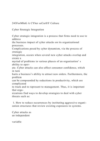243ForMInG A CYber seCurItY Culture
Cyber Strategic Integration
Cyber strategic integration is a process that firms need to use to
address
the business impact of cyber attacks on its organizational
processes.
Complications posed by cyber dynamism, via the process of
strategic
integration, occurs when several new cyber attacks overlap and
create a
myriad of problems in various phases of an organization’ s
ability to oper-
ate. Cyber attacks can also affect consumer confidence, which
in turn
hurts a business’s ability to attract new orders. Furthermore, the
problem
can be compounded by reductions in productivity, which are
complicated
to track and to represent to management. Thus, it is important
that orga-
nizations find ways to develop strategies to deal with cyber
threats such as:
1. How to reduce occurrences by instituting aggressive organi-
zation structures that review existing exposures in systems.
Cyber attacks as
an independent
variable
 
