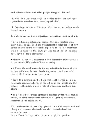 and collaborations with third-party strategic alliances?
3. What new processes might be needed to combat new cyber
dynamisms based on new threat capabilities?
4. Creating systems architectures that can recover when a cyber
breach occurs.
In order to realize these objectives, executives must be able to
• Create dynamic internal processes that can function on a
daily basis, to deal with understanding the potential fit of new
cyber attacks and their overall impact to the local department
within the business, that is, to provide for change at the grass-
roots level of the organization.
• Monitor cyber risk investments and determine modifications
to the current life cycle of idea-to-reality.
• Address the weaknesses in the organization in terms of how
to deal with new threats, should they occur, and how to better
protect the key business operations.
• Provide a mechanism that both enables the organization to
deal with accelerated change caused by cyber threats and that
integrates them into a new cycle of processing and handling
change.
• Establish an integrated approach that ties cyber risk account-
ability to other measurable outcomes integrating acceptable
methods of the organization.
The combination of evolving cyber threats with accelerated and
changing consumer demands has also created a business
revolution that
best defines the imperative of the strategic integration
 