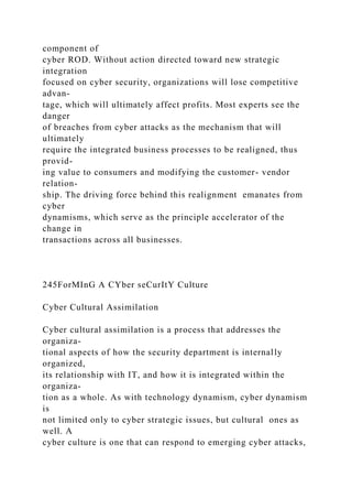 component of
cyber ROD. Without action directed toward new strategic
integration
focused on cyber security, organizations will lose competitive
advan-
tage, which will ultimately affect profits. Most experts see the
danger
of breaches from cyber attacks as the mechanism that will
ultimately
require the integrated business processes to be realigned, thus
provid-
ing value to consumers and modifying the customer- vendor
relation-
ship. The driving force behind this realignment emanates from
cyber
dynamisms, which serve as the principle accelerator of the
change in
transactions across all businesses.
245ForMInG A CYber seCurItY Culture
Cyber Cultural Assimilation
Cyber cultural assimilation is a process that addresses the
organiza-
tional aspects of how the security department is internally
organized,
its relationship with IT, and how it is integrated within the
organiza-
tion as a whole. As with technology dynamism, cyber dynamism
is
not limited only to cyber strategic issues, but cultural ones as
well. A
cyber culture is one that can respond to emerging cyber attacks,
 