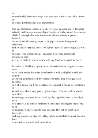 in
an optimally informed way, and one that understands the impact
on
business performance and reputation.
The acceleration factors of cyber attacks require more dynamic
activity within and among departments, which cannot be accom-
plished through discrete communications between groups.
Instead,
the need for diverse groups to engage in more integrated
discourse
and to share varying levels of cyber security knowledge, as well
as
business-end perspectives, requires new organizational
structures that
will give birth to a new and evolving business social culture.
In order to facilitate cyber cultural assimilation, organizations
must
have their staffs be more comfortable with a digital world that
contin-
ues to be compromised by outside threats. The first question
becomes
one of finding the best structure to support a broad assimilation
of
knowledge about any given cyber threat. The second is about
how that
knowledge can best be utilized by the organization to develop
both
risk efforts and attack resilience. Business managers therefore
need
to consider cyber security and include the cyber staff in all
decision-
making processes. Specifically, cyber assimilation must become
fun-
damental to the cultural evolution.
 