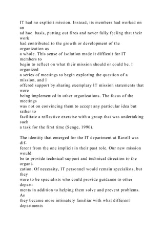 IT had no explicit mission. Instead, its members had worked on
an
ad hoc basis, putting out fires and never fully feeling that their
work
had contributed to the growth or development of the
organization as
a whole. This sense of isolation made it difficult for IT
members to
begin to reflect on what their mission should or could be. I
organized
a series of meetings to begin exploring the question of a
mission, and I
offered support by sharing exemplary IT mission statements that
were
being implemented in other organizations. The focus of the
meetings
was not on convincing them to accept any particular idea but
rather to
facilitate a reflective exercise with a group that was undertaking
such
a task for the first time (Senge, 1990).
The identity that emerged for the IT department at Ravell was
dif-
ferent from the one implicit in their past role. Our new mission
would
be to provide technical support and technical direction to the
organi-
zation. Of necessity, IT personnel would remain specialists, but
they
were to be specialists who could provide guidance to other
depart-
ments in addition to helping them solve and prevent problems.
As
they became more intimately familiar with what different
departments
 