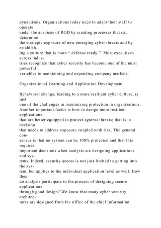 dynamisms. Organizations today need to adapt their staff to
operate
under the auspices of ROD by creating processes that can
determine
the strategic exposure of new emerging cyber threats and by
establish-
ing a culture that is more “ defense ready.” Most executives
across indus-
tries recognize that cyber security has become one of the most
powerful
variables to maintaining and expanding company markets.
Organizational Learning and Application Development
Behavioral change, leading to a more resilient cyber culture, is
just
one of the challenges in maximizing protection in organizations.
Another important factor is how to design more resilient
applications
that are better equipped to protect against threats; that is, a
decision
that needs to address exposure coupled with risk. The general
con-
sensus is that no system can be 100% protected and that this
requires
important decisions when analysts are designing applications
and sys-
tems. Indeed, security access is not just limited to getting into
the sys-
tem, but applies to the individual application level as well. How
then
do analysts participate in the process of designing secure
applications
through good design? We know that many cyber security
architec-
tures are designed from the office of the chief information
 