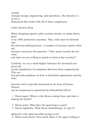 include
strategic design, engineering, and operations. The objective is
to use a
framework that works with all of these components.
Cyber Security Risk
When designing against cyber security attacks, as stated above,
there
is no 100% protection assurance. Thus, risks must be factored
into
the decision-making process. A number of security experts often
ask
business executives the question, “ How much security do you
want,
and what are you willing to spend to achieve that security?”
Certainly, we see a much higher tolerance for increased cost
given the
recent significance of companies that have been compromised.
This sec-
tion provides guidance on how to determine appropriate security
risks.
Security risk is typically discussed in the form of threats.
Threats
can be categorized as presented by Schoenfield (2015):
1. Threat agent: Where is the threat coming from, and who is
making the attack?
2. Threat goals: What does the agent hope to gain?
3. Threat capability: What threat methodology, or type of
approach is the agent possibly going to use?
4. Threat work factor: How much effort is the agent willing to
 