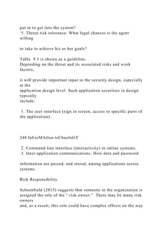 put in to get into the system?
5. Threat risk tolerance: What legal chances is the agent
willing
to take to achieve his or her goals?
Table 9.1 is shown as a guideline.
Depending on the threat and its associated risks and work
factors,
it will provide important input to the security design, especially
at the
application design level. Such application securities in design
typically
include:
1. The user interface (sign in screen, access to specific parts of
the application).
248 InForMAtIon teChnoloGY
2. Command-line interface (interactivity) in online systems.
3. Inter-application communications. How data and password
information are passed, and stored, among applications across
systems.
Risk Responsibility
Schoenfield (2015) suggests that someone in the organization is
assigned the role of the “ risk owner.” There may be many risk
owners
and, as a result, this role could have complex effects on the way
 