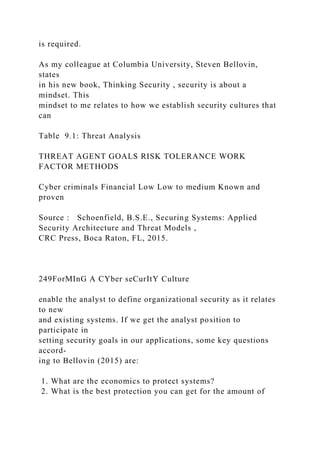 is required.
As my colleague at Columbia University, Steven Bellovin,
states
in his new book, Thinking Security , security is about a
mindset. This
mindset to me relates to how we establish security cultures that
can
Table 9.1: Threat Analysis
THREAT AGENT GOALS RISK TOLERANCE WORK
FACTOR METHODS
Cyber criminals Financial Low Low to medium Known and
proven
Source : Schoenfield, B.S.E., Securing Systems: Applied
Security Architecture and Threat Models ,
CRC Press, Boca Raton, FL, 2015.
249ForMInG A CYber seCurItY Culture
enable the analyst to define organizational security as it relates
to new
and existing systems. If we get the analyst position to
participate in
setting security goals in our applications, some key questions
accord-
ing to Bellovin (2015) are:
1. What are the economics to protect systems?
2. What is the best protection you can get for the amount of
 