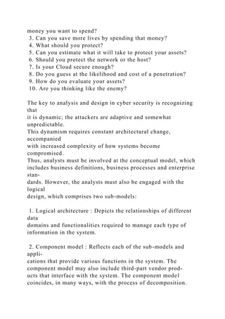 money you want to spend?
3. Can you save more lives by spending that money?
4. What should you protect?
5. Can you estimate what it will take to protect your assets?
6. Should you protect the network or the host?
7. Is your Cloud secure enough?
8. Do you guess at the likelihood and cost of a penetration?
9. How do you evaluate your assets?
10. Are you thinking like the enemy?
The key to analysis and design in cyber security is recognizing
that
it is dynamic; the attackers are adaptive and somewhat
unpredictable.
This dynamism requires constant architectural change,
accompanied
with increased complexity of how systems become
compromised.
Thus, analysts must be involved at the conceptual model, which
includes business definitions, business processes and enterprise
stan-
dards. However, the analysts must also be engaged with the
logical
design, which comprises two sub-models:
1. Logical architecture : Depicts the relationships of different
data
domains and functionalities required to manage each type of
information in the system.
2. Component model : Reflects each of the sub-models and
appli-
cations that provide various functions in the system. The
component model may also include third-part vendor prod-
ucts that interface with the system. The component model
coincides, in many ways, with the process of decomposition.
 