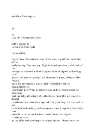 and Gen X managers.
251
10
DigiTal TRansfoRmaTion
anD Changes in
ConsumeR behavioR
Introduction
Digital transformation is one of the most significant activities
of the
early twenty-first century. Digital transformation is defined as “
the
changes associated with the applications of digital technology
in all
aspects of human society” (Stolterman & Fors, 2004, p. 689).
From a
business perspective, digital transformation enables
organizations to
implement new types of innovations and to rethink business
processes
that can take advantage of technology. From this perspective,
digital
transformation involves a type of reengineering, but one that is
not
limited to rethinking just how systems work together, but rather,
that
extends to the entire business itself. Some see digital
transformation
as the elimination of paper in organizations. Others see it as
 