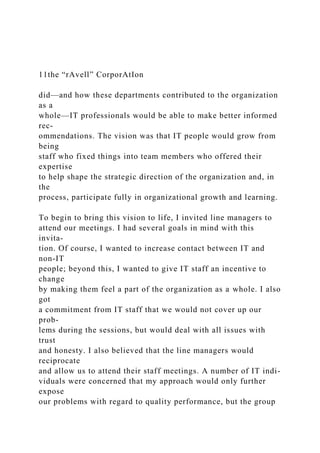 11the “rAvell” CorporAtIon
did—and how these departments contributed to the organization
as a
whole—IT professionals would be able to make better informed
rec-
ommendations. The vision was that IT people would grow from
being
staff who fixed things into team members who offered their
expertise
to help shape the strategic direction of the organization and, in
the
process, participate fully in organizational growth and learning.
To begin to bring this vision to life, I invited line managers to
attend our meetings. I had several goals in mind with this
invita-
tion. Of course, I wanted to increase contact between IT and
non-IT
people; beyond this, I wanted to give IT staff an incentive to
change
by making them feel a part of the organization as a whole. I also
got
a commitment from IT staff that we would not cover up our
prob-
lems during the sessions, but would deal with all issues with
trust
and honesty. I also believed that the line managers would
reciprocate
and allow us to attend their staff meetings. A number of IT indi-
viduals were concerned that my approach would only further
expose
our problems with regard to quality performance, but the group
 