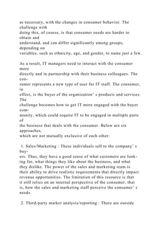 as necessary, with the changes in consumer behavior. The
challenge with
doing this, of course, is that consumer needs are harder to
obtain and
understand, and can differ significantly among groups,
depending on
variables, such as ethnicity, age, and gender, to name just a few.
As a result, IT managers need to interact with the consumer
more
directly and in partnership with their business colleagues. The
con-
sumer represents a new type of user for IT staff. The consumer,
in
effect, is the buyer of the organization’ s products and services.
The
challenge becomes how to get IT more engaged with the buyer
com-
munity, which could require IT to be engaged in multiple parts
of
the business that deals with the consumer. Below are six
approaches,
which are not mutually exclusive of each other:
1. Sales/Marketing : These individuals sell to the company’ s
buy-
ers. Thus, they have a good sense of what customers are look-
ing for, what things they like about the business, and what
they dislike. The power of the sales and marketing team is
their ability to drive realistic requirements that directly impact
revenue opportunities. The limitation of this resource is that
it still relies on an internal perspective of the consumer; that
is, how the sales and marketing staff perceive the consumer’ s
needs.
2. Third-party market analysis/reporting : There are outside
 