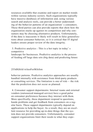 resources available that examine and report on market trends
within various industry sectors. Such organizations typically
have massive databases of information and, using various
search and analysis tools, can provide a better understand-
ing of the behavior patterns of an organization’ s consumers.
These third parties can also provide reports that show how the
organization stacks up against its competition and why con-
sumers may be choosing alternative products. Unfortunately,
if the data is inaccurate it likely will result in false generaliza-
tions about consumer behavior, so it is critical that IT digital
leaders ensure proper review of the data integrity.
3. Predictive analytics : This is a hot topic in today’ s
competitive
landscape for businesses. Predictive analytics is the process
of feeding off large data sets (big data) and predicting future
253dIGItAl trAnsForMAtIon
behavior patterns. Predictive analytics approaches are usually
handled internally with assistance from third-party products
or consulting services. The limitation is one of risk— the risk
that the prediction does not occur as planned.
4. Consumer support departments: Internal teams and external
vendors (outsourced managed service) have a good pulse
on consumer preferences because they interact with them.
More specifically, these department respond to questions,
hande problems and get feedback from consumers on a reg-
ular basis. These support departments typically depend on
applications to help the buyer. As a result, they are an excel-
lent resource for providing up-to-date things that the sys-
tem does not provide consumers. Unfortunately, consumer
support organizations limit their needs to what they expe-
 