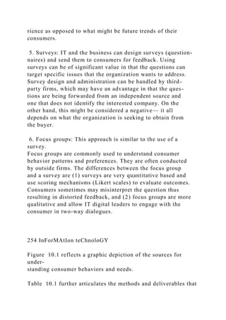rience as opposed to what might be future trends of their
consumers.
5. Surveys: IT and the business can design surveys (question-
naires) and send them to consumers for feedback. Using
surveys can be of significant value in that the questions can
target specific issues that the organization wants to address.
Survey design and administration can be handled by third-
party firms, which may have an advantage in that the ques-
tions are being forwarded from an independent source and
one that does not identify the interested company. On the
other hand, this might be considered a negative— it all
depends on what the organization is seeking to obtain from
the buyer.
6. Focus groups: This approach is similar to the use of a
survey.
Focus groups are commonly used to understand consumer
behavior patterns and preferences. They are often conducted
by outside firms. The differences between the focus group
and a survey are (1) surveys are very quantitative based and
use scoring mechanisms (Likert scales) to evaluate outcomes.
Consumers sometimes may misinterpret the question thus
resulting in distorted feedback, and (2) focus groups are more
qualitative and allow IT digital leaders to engage with the
consumer in two-way dialogues.
254 InForMAtIon teChnoloGY
Figure 10.1 reflects a graphic depiction of the sources for
under-
standing consumer behaviors and needs.
Table 10.1 further articulates the methods and deliverables that
 