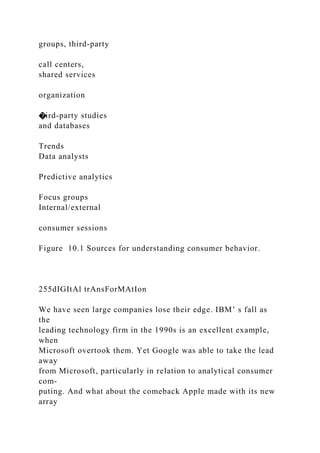groups, third-party
call centers,
shared services
organization
�ird-party studies
and databases
Trends
Data analysts
Predictive analytics
Focus groups
Internal/external
consumer sessions
Figure 10.1 Sources for understanding consumer behavior.
255dIGItAl trAnsForMAtIon
We have seen large companies lose their edge. IBM’ s fall as
the
leading technology firm in the 1990s is an excellent example,
when
Microsoft overtook them. Yet Google was able to take the lead
away
from Microsoft, particularly in relation to analytical consumer
com-
puting. And what about the comeback Apple made with its new
array
 