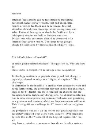 sessions
Internal focus groups can be facilitated by marketing
personnel. Select survey results, that had unexpected
results or mixed feedback can be reviewed. Internal
attendees should come from operations management and
sales. External focus groups should be facilitated by a
third-party vendor and held at independent sites.
Discussions with customers should be compared with
internal focus group results. Consumer focus groups
should be facilitated by professional third-party firms.
256 InForMAtIon teChnoloGY
of smart phone-related products? The question is, Why and how
do
these shifts in competitive advantage occur so quickly?
Technology continues to generate change and that change is
typically referred to today as a “ digital disruption.” The
challenge
in disruption is the inability to predict what consumers want and
need; furthermore, the consumer may not know! The challenge,
then, is for IT digital leaders to forecast the changes that are
brought about by technology disruptions. So, digital transforma-
tion is more about predicting consumer behavior and providing
new products and services, which we hope consumers will want.
This is a significant challenge for IT leaders, of course, given
that
the profession was built on the notion that good specifications
accurately depicted what users want. Langer (1997) originally
defined this as the “ Concept of the Logical Equivalent.” So,
we
may have created an oxymoron— how do we develop systems
 