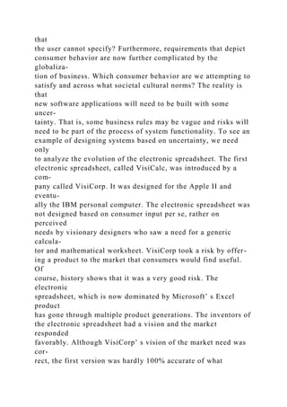 that
the user cannot specify? Furthermore, requirements that depict
consumer behavior are now further complicated by the
globaliza-
tion of business. Which consumer behavior are we attempting to
satisfy and across what societal cultural norms? The reality is
that
new software applications will need to be built with some
uncer-
tainty. That is, some business rules may be vague and risks will
need to be part of the process of system functionality. To see an
example of designing systems based on uncertainty, we need
only
to analyze the evolution of the electronic spreadsheet. The first
electronic spreadsheet, called VisiCalc, was introduced by a
com-
pany called VisiCorp. It was designed for the Apple II and
eventu-
ally the IBM personal computer. The electronic spreadsheet was
not designed based on consumer input per se, rather on
perceived
needs by visionary designers who saw a need for a generic
calcula-
tor and mathematical worksheet. VisiCorp took a risk by offer-
ing a product to the market that consumers would find useful.
Of
course, history shows that it was a very good risk. The
electronic
spreadsheet, which is now dominated by Microsoft’ s Excel
product
has gone through multiple product generations. The inventors of
the electronic spreadsheet had a vision and the market
responded
favorably. Although VisiCorp’ s vision of the market need was
cor-
rect, the first version was hardly 100% accurate of what
 