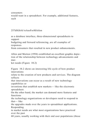 consumers
would want in a spreadsheet. For example, additional features,
such
257dIGItAl trAnsForMAtIon
as a database interface, three-dimensional spreadsheets to
support
budgeting and forward referencing, are all examples of
responses
from consumers that resulted in new product enhancements.
Allen and Morton (1994) established an excellent graphic depic-
tion of the relationship between technology advancements and
mar-
ket needs (Figure 10.2)
Figure 10.2 shows an interesting life cycle of how product
innovations
relate to the creation of new products and services. The diagram
reflects
that innovations can occur as a result of new technology
capabilities or
inventions that establish new markets— like the electronic
spreadsheet.
On the other hand, the market can demand more features and
functions
the technology organizations or developers need to respond to
that— like
the upgrades made over the years to spreadsheet applications.
Responding
to market needs are what most organizations have practiced
over the past
60 years, usually working with their end user populations (those
 