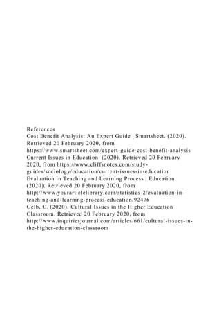 References
Cost Benefit Analysis: An Expert Guide | Smartsheet. (2020).
Retrieved 20 February 2020, from
https://www.smartsheet.com/expert-guide-cost-benefit-analysis
Current Issues in Education. (2020). Retrieved 20 February
2020, from https://www.cliffsnotes.com/study-
guides/sociology/education/current-issues-in-education
Evaluation in Teaching and Learning Process | Education.
(2020). Retrieved 20 February 2020, from
http://www.yourarticlelibrary.com/statistics-2/evaluation-in-
teaching-and-learning-process-education/92476
Gelb, C. (2020). Cultural Issues in the Higher Education
Classroom. Retrieved 20 February 2020, from
http://www.inquiriesjournal.com/articles/661/cultural-issues-in-
the-higher-education-classroom
 