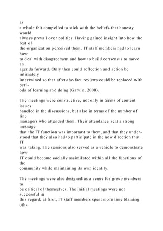 as
a whole felt compelled to stick with the beliefs that honesty
would
always prevail over politics. Having gained insight into how the
rest of
the organization perceived them, IT staff members had to learn
how
to deal with disagreement and how to build consensus to move
an
agenda forward. Only then could reflection and action be
intimately
intertwined so that after-the-fact reviews could be replaced with
peri-
ods of learning and doing (Garvin, 2000).
The meetings were constructive, not only in terms of content
issues
handled in the discussions, but also in terms of the number of
line
managers who attended them. Their attendance sent a strong
message
that the IT function was important to them, and that they under-
stood that they also had to participate in the new direction that
IT
was taking. The sessions also served as a vehicle to demonstrate
how
IT could become socially assimilated within all the functions of
the
community while maintaining its own identity.
The meetings were also designed as a venue for group members
to
be critical of themselves. The initial meetings were not
successful in
this regard; at first, IT staff members spent more time blaming
oth-
 