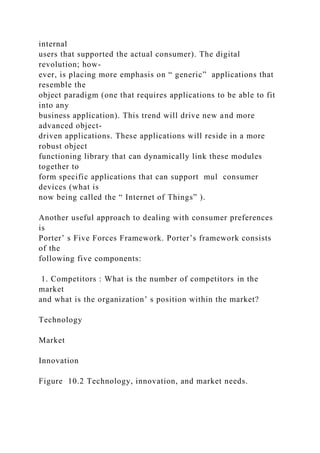 internal
users that supported the actual consumer). The digital
revolution; how-
ever, is placing more emphasis on “ generic” applications that
resemble the
object paradigm (one that requires applications to be able to fit
into any
business application). This trend will drive new and more
advanced object-
driven applications. These applications will reside in a more
robust object
functioning library that can dynamically link these modules
together to
form specific applications that can support mul consumer
devices (what is
now being called the “ Internet of Things” ).
Another useful approach to dealing with consumer preferences
is
Porter’ s Five Forces Framework. Porter’s framework consists
of the
following five components:
1. Competitors : What is the number of competitors in the
market
and what is the organization’ s position within the market?
Technology
Market
Innovation
Figure 10.2 Technology, innovation, and market needs.
 