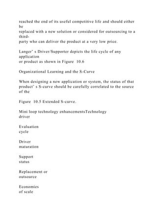reached the end of its useful competitive life and should either
be
replaced with a new solution or considered for outsourcing to a
third-
party who can deliver the product at a very low price.
Langer’ s Driver/Supporter depicts the life cycle of any
application
or product as shown in Figure 10.6
Organizational Learning and the S-Curve
When designing a new application or system, the status of that
product’ s S-curve should be carefully correlated to the source
of the
Figure 10.5 Extended S-curve.
Mini loop technology enhancementsTechnology
driver
Evaluation
cycle
Driver
maturation
Support
status
Replacement or
outsource
Economies
of scale
 