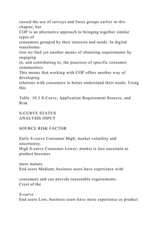 cussed the use of surveys and focus groups earlier in this
chapter, but
COP is an alternative approach to bringing together similar
types of
consumers grouped by their interests and needs. In digital
transforma-
tion we find yet another means of obtaining requirements by
engaging
in, and contributing to, the practices of specific consumer
communities.
This means that working with COP offers another way of
developing
relations with consumers to better understand their needs. Using
this
Table 10.3 S-Curve, Application Requirement Sources, and
Risk
S-CURVE STATUS
ANALYSIS INPUT
SOURCE RISK FACTOR
Early S-curve Consumer High; market volatility and
uncertainty.
High S-curve Consumer Lower; market is less uncertain as
product becomes
more mature.
End users Medium; business users have experience with
consumers and can provide reasonable requirements.
Crest of the
S-curve
End users Low; business users have more experience as product
 