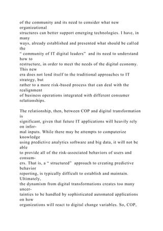 of the community and its need to consider what new
organizational
structures can better support emerging technologies. I have, in
many
ways, already established and presented what should be called
the
“ community of IT digital leaders” and its need to understand
how to
restructure, in order to meet the needs of the digital economy.
This new
era does not lend itself to the traditional approaches to IT
strategy, but
rather to a more risk-based process that can deal with the
realignment
of business operations integrated with different consumer
relationships.
The relationship, then, between COP and digital transformation
is
significant, given that future IT applications will heavily rely
on infor-
mal inputs. While there may be attempts to computerize
knowledge
using predictive analytics software and big data, it will not be
able
to provide all of the risk-associated behaviors of users and
consum-
ers. That is, a “ structured” approach to creating predictive
behavior
reporting, is typically difficult to establish and maintain.
Ultimately,
the dynamism from digital transformations creates too many
uncer-
tainties to be handled by sophisticated automated applications
on how
organizations will react to digital change variables. So, COP,
 