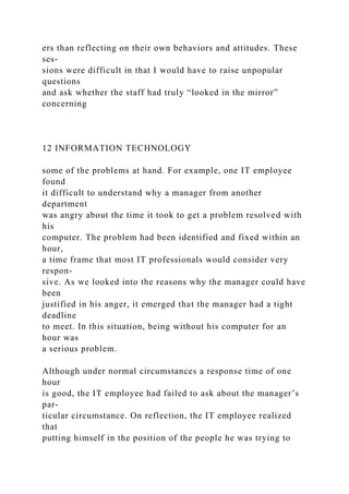ers than reflecting on their own behaviors and attitudes. These
ses-
sions were difficult in that I would have to raise unpopular
questions
and ask whether the staff had truly “looked in the mirror”
concerning
12 INFORMATION TECHNOLOGY
some of the problems at hand. For example, one IT employee
found
it difficult to understand why a manager from another
department
was angry about the time it took to get a problem resolved with
his
computer. The problem had been identified and fixed within an
hour,
a time frame that most IT professionals would consider very
respon-
sive. As we looked into the reasons why the manager could have
been
justified in his anger, it emerged that the manager had a tight
deadline
to meet. In this situation, being without his computer for an
hour was
a serious problem.
Although under normal circumstances a response time of one
hour
is good, the IT employee had failed to ask about the manager’s
par-
ticular circumstance. On reflection, the IT employee realized
that
putting himself in the position of the people he was trying to
 