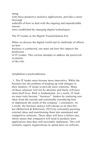 along
with these predictive analytics applications, provides a more
thorough
umbrella of how to deal with the ongoing and unpredictable
interac-
tions established by emerging digital technologies.
The IT Leader in the Digital Transformation Era
When we discuss the digital world and its multitude of effects
on how
business is conducted, one must ask how this impacts the
profession
of IT Leader. This section attempts to address the perceived
evolution
of the role.
263dIGItAl trAnsForMAtIon
1. The IT leader must become more innovative. While the
business has the problem of keeping up with changes in
their markets, IT needs to provide more solutions. Many
of these solutions will not be absolute and likely will have
short shelf lives. Risk is fundamental. As a result, IT lead-
ers must truly become “ business” leaders by exploring new
ideas from the outside and continually considering how
to implement the needs of the company’ s consumers. As
a result, the business analyst will emerge as an idea bro-
ker (Robertson & Robertson, 2012) by constantly pursuing
external ideas and transforming them into automated and
competitive solutions. These ideas will have a failure rate,
which means that companies will need to produce more
applications than they will inevitably implement. This will
certainly require organizations to spend more on software
 