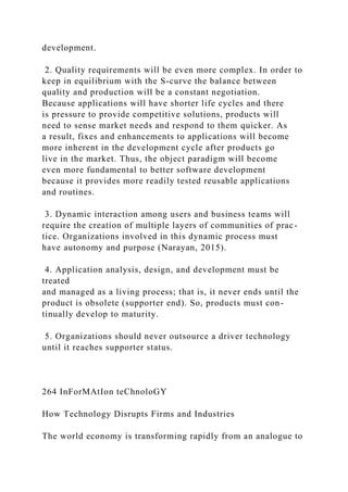development.
2. Quality requirements will be even more complex. In order to
keep in equilibrium with the S-curve the balance between
quality and production will be a constant negotiation.
Because applications will have shorter life cycles and there
is pressure to provide competitive solutions, products will
need to sense market needs and respond to them quicker. As
a result, fixes and enhancements to applications will become
more inherent in the development cycle after products go
live in the market. Thus, the object paradigm will become
even more fundamental to better software development
because it provides more readily tested reusable applications
and routines.
3. Dynamic interaction among users and business teams will
require the creation of multiple layers of communities of prac-
tice. Organizations involved in this dynamic process must
have autonomy and purpose (Narayan, 2015).
4. Application analysis, design, and development must be
treated
and managed as a living process; that is, it never ends until the
product is obsolete (supporter end). So, products must con-
tinually develop to maturity.
5. Organizations should never outsource a driver technology
until it reaches supporter status.
264 InForMAtIon teChnoloGY
How Technology Disrupts Firms and Industries
The world economy is transforming rapidly from an analogue to
 