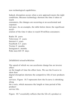 new technological capabilities.
Indeed, disruption occurs when a new approach meets the right
conditions. Because technology shortens the time it takes to
reach
consumers, the changes are occurring at an accelerated and
exponen-
tial pace. As an example, the table below shows the significant
accel-
eration of the time it takes to reach 50 million consumers:
Radio 38 years
Television 13 years
Internet 4 years
Facebook 3.5 years
Twitter 9 months
Instagram 6 months
Poké mon GO 19 days
265dIGItAl trAnsForMAtIon
The speed of which we can accelerate change has an inverse
effect
on the length of time the effect lasts. We use the S-curve to
show how
digital disruption shortens the competitive life of new products
and
services. Figure 10.7 represents how the S-curve is shrinking
along
the x-axis, which measures the length or time period of the
product/
service life.
Figure 10.7 essentially reflects that the life of a product or
 