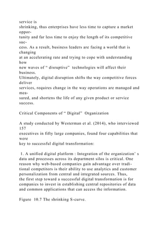 service is
shrinking, thus enterprises have less time to capture a market
oppor-
tunity and far less time to enjoy the length of its competitive
suc-
cess. As a result, business leaders are facing a world that is
changing
at an accelerating rate and trying to cope with understanding
how
new waves of “ disruptive” technologies will affect their
business.
Ultimately, digital disruption shifts the way competitive forces
deliver
services, requires change in the way operations are managed and
mea-
sured, and shortens the life of any given product or service
success.
Critical Components of “ Digital” Organization
A study conducted by Westerman et al. (2014), who interviewed
157
executives in fifty large companies, found four capabilities that
were
key to successful digital transformation:
1. A unified digital platform : Integration of the organization’ s
data and processes across its department silos is critical. One
reason why web-based companies gain advantage over tradi-
tional competitors is their ability to use analytics and customer
personalization from central and integrated sources. Thus,
the first step toward a successful digital transformation is for
companies to invest in establishing central repositories of data
and common applications that can access the information.
Figure 10.7 The shrinking S-curve.
 