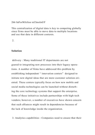 266 InForMAtIon teChnoloGY
This centralization of digital data is key to competing globally
since firms must be able to move data to multiple locations
and use that data in different contexts.
2.
Solution
delivery : Many traditional IT departments are not
geared to integrating new processes into their legacy opera-
tions. A number of firms have addressed this problem by
establishing independent “ innovation centers” designed to
initiate new digital ideas that are more customer solution ori-
ented. These centers typically focus on how new mobile and
social media technologies can be launched without disturb-
ing the core technology systems that support the enterprise.
Some of these initiatives include partnerships with high-tech
vendors; however, a number of executives have shown concern
that such alliances might result in dependencies because of
the lack of knowledge inside the organization.
3. Analytics capabilities : Companies need to ensure that their
 